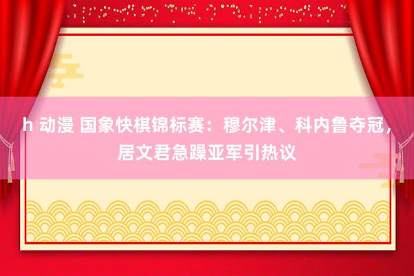 h 动漫 国象快棋锦标赛：穆尔津、科内鲁夺冠，居文君急躁亚军引热议