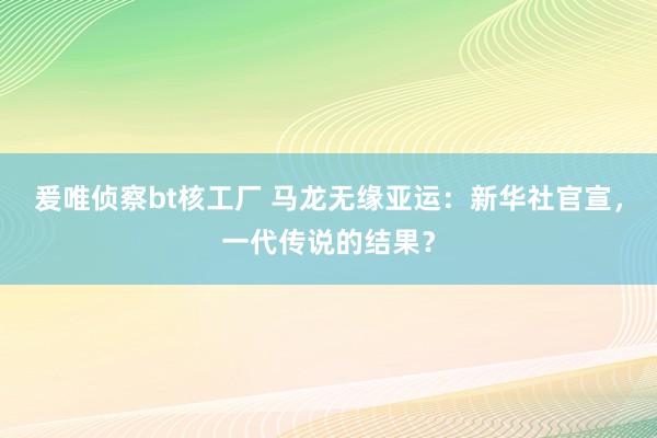 爰唯侦察bt核工厂 马龙无缘亚运：新华社官宣，一代传说的结果？