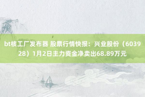 bt核工厂发布器 股票行情快报：兴业股份（603928）1月2日主力资金净卖出68.89万元