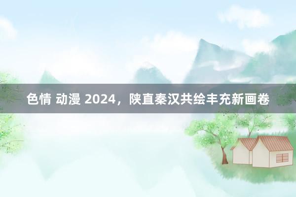 色情 动漫 2024，陕直秦汉共绘丰充新画卷