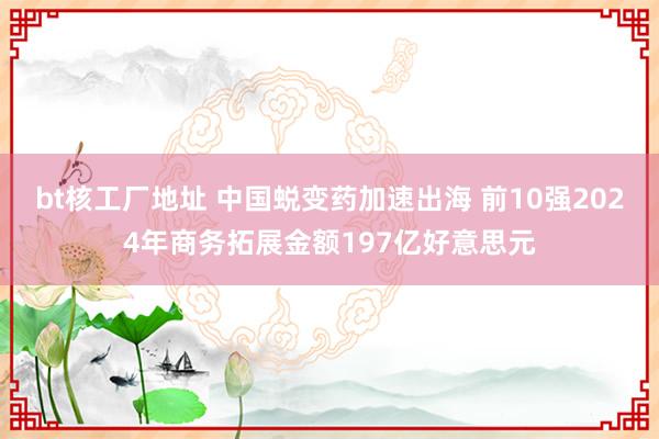 bt核工厂地址 中国蜕变药加速出海 前10强2024年商务拓展金额197亿好意思元