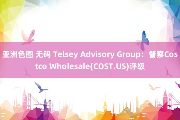 亚洲色图 无码 Telsey Advisory Group：督察Costco Wholesale(COST.US)评级