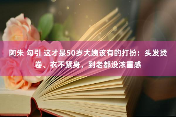 阿朱 勾引 这才是50岁大姨该有的打扮：头发烫卷、衣不紧身，到老都没浓重感