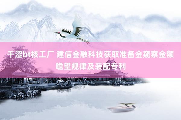 千涩bt核工厂 建信金融科技获取准备金窥察金额瞻望规律及装配专利