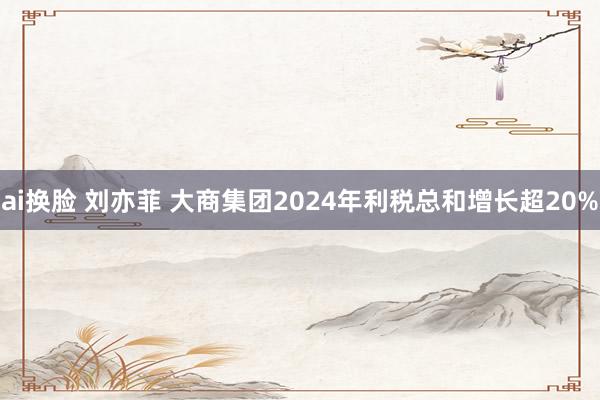 ai换脸 刘亦菲 大商集团2024年利税总和增长超20%