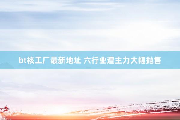 bt核工厂最新地址 六行业遭主力大幅抛售