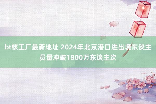 bt核工厂最新地址 2024年北京港口进出境东谈主员量冲破1800万东谈主次