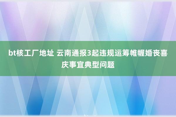 bt核工厂地址 云南通报3起违规运筹帷幄婚丧喜庆事宜典型问题