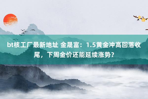 bt核工厂最新地址 金晟富：1.5黄金冲高回落收尾，下周金价还能延续涨势？