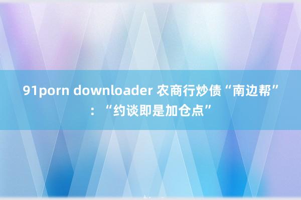 91porn downloader 农商行炒债“南边帮”：“约谈即是加仓点”