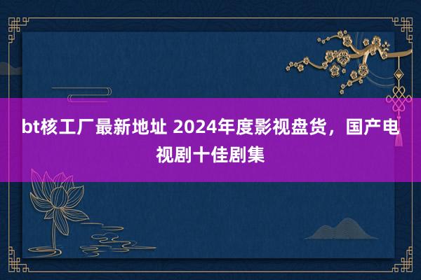 bt核工厂最新地址 2024年度影视盘货，国产电视剧十佳剧集