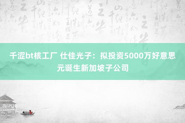 千涩bt核工厂 仕佳光子：拟投资5000万好意思元诞生新加坡子公司