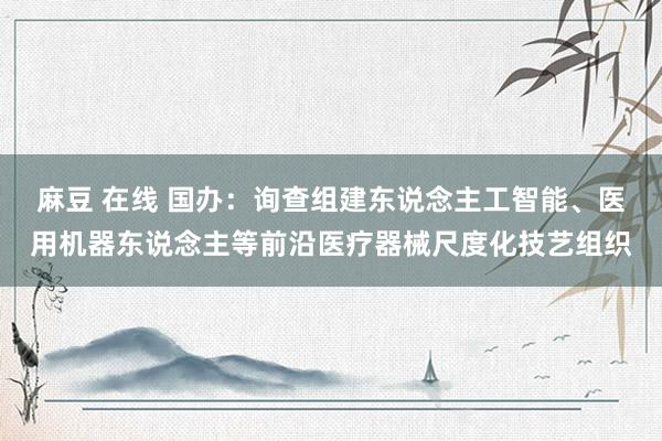 麻豆 在线 国办：询查组建东说念主工智能、医用机器东说念主等前沿医疗器械尺度化技艺组织