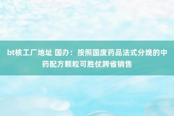 bt核工厂地址 国办：按照国度药品法式分娩的中药配方颗粒可胜仗跨省销售