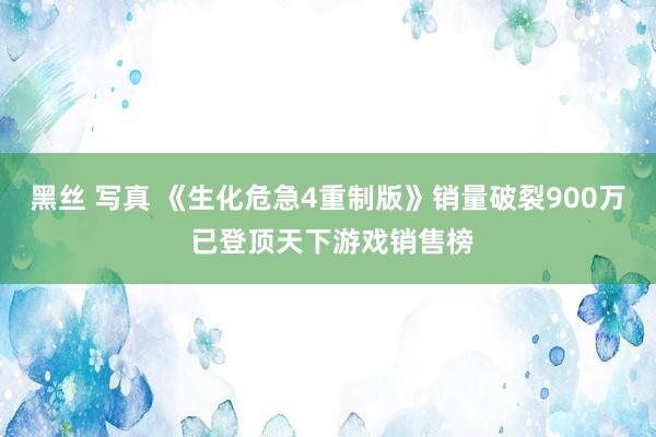 黑丝 写真 《生化危急4重制版》销量破裂900万 已登顶天下游戏销售榜