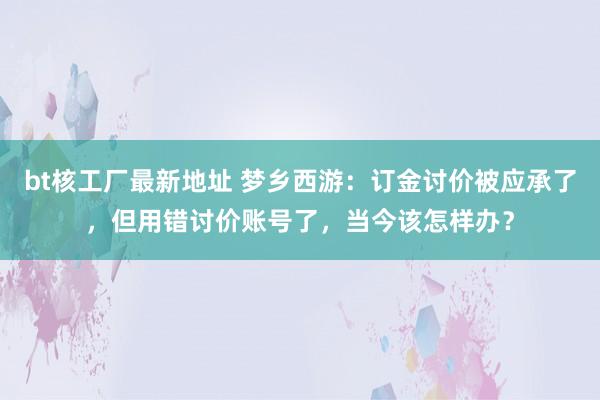 bt核工厂最新地址 梦乡西游：订金讨价被应承了，但用错讨价账号了，当今该怎样办？