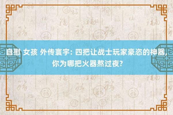 自慰 女孩 外传寰宇: 四把让战士玩家豪恣的神器， 你为哪把火器熬过夜?