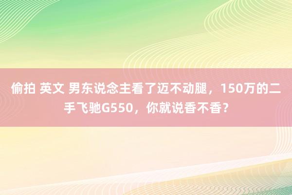 偷拍 英文 男东说念主看了迈不动腿，150万的二手飞驰G550，你就说香不香？