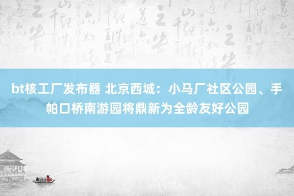 bt核工厂发布器 北京西城：小马厂社区公园、手帕口桥南游园将鼎新为全龄友好公园