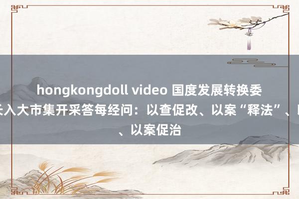 hongkongdoll video 国度发展转换委就天下长入大市集开采答每经问：以查促改、以案“释法”、以案促治