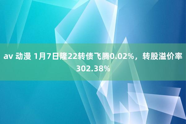 av 动漫 1月7日隆22转债飞腾0.02%，转股溢价率302.38%