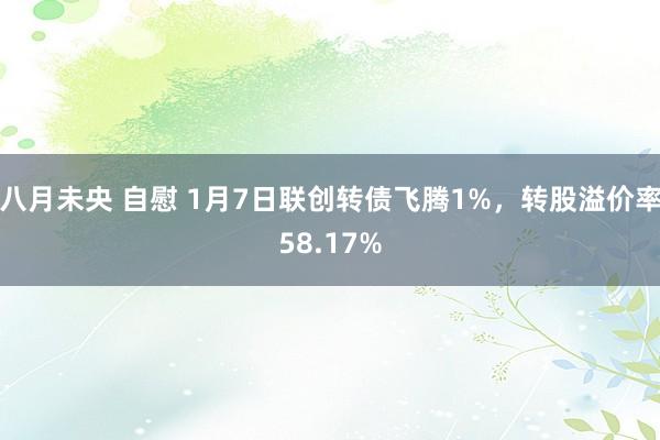 八月未央 自慰 1月7日联创转债飞腾1%，转股溢价率58.17%