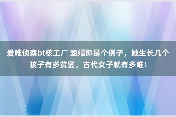 爰唯侦察bt核工厂 甄嬛即是个例子，她生长几个孩子有多贫窭，古代女子就有多难！