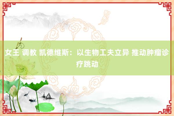 女王 调教 凯德维斯：以生物工夫立异 推动肿瘤诊疗跳动