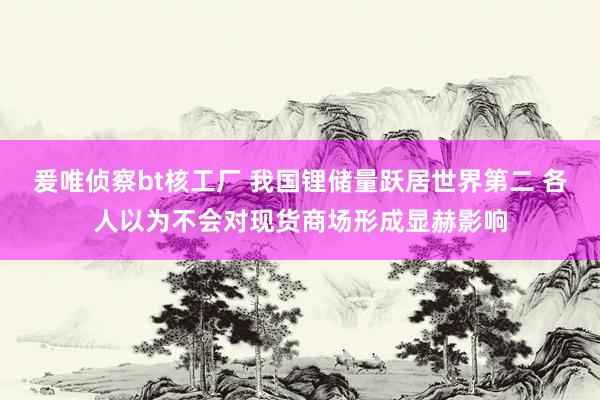 爰唯侦察bt核工厂 我国锂储量跃居世界第二 各人以为不会对现货商场形成显赫影响