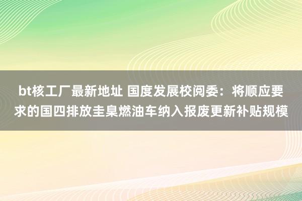 bt核工厂最新地址 国度发展校阅委：将顺应要求的国四排放圭臬燃油车纳入报废更新补贴规模