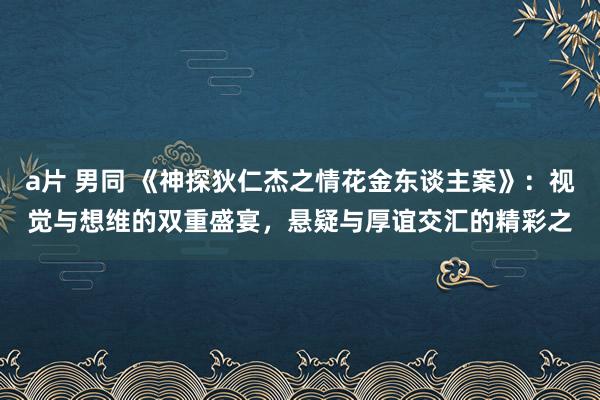 a片 男同 《神探狄仁杰之情花金东谈主案》：视觉与想维的双重盛宴，悬疑与厚谊交汇的精彩之