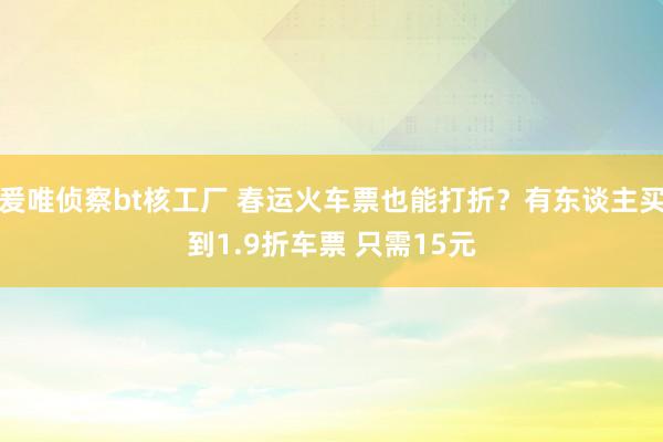 爰唯侦察bt核工厂 春运火车票也能打折？有东谈主买到1.9折车票 只需15元