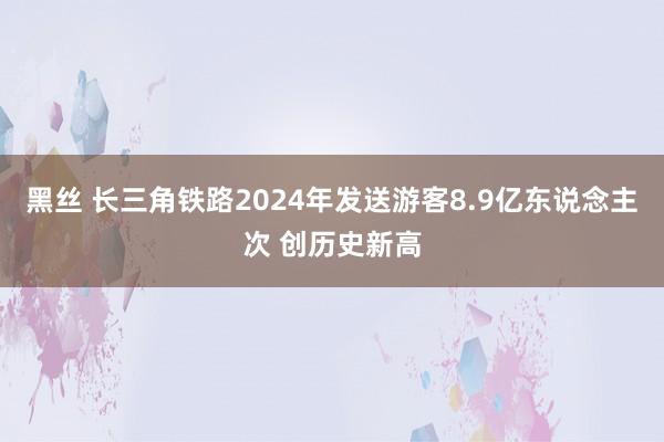 黑丝 长三角铁路2024年发送游客8.9亿东说念主次 创历史新高