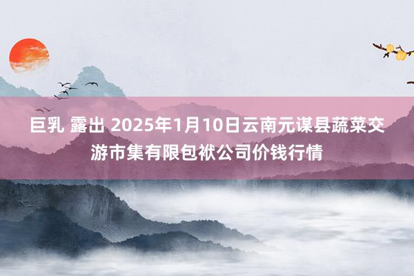 巨乳 露出 2025年1月10日云南元谋县蔬菜交游市集有限包袱公司价钱行情