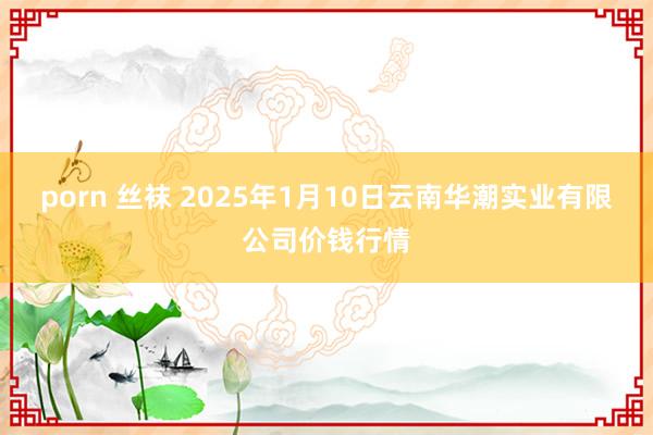 porn 丝袜 2025年1月10日云南华潮实业有限公司价钱行情