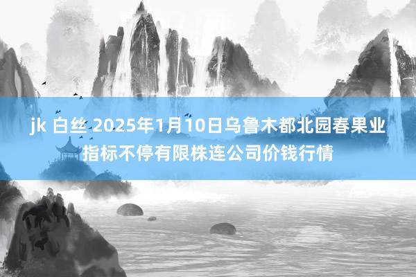 jk 白丝 2025年1月10日乌鲁木都北园春果业指标不停有限株连公司价钱行情