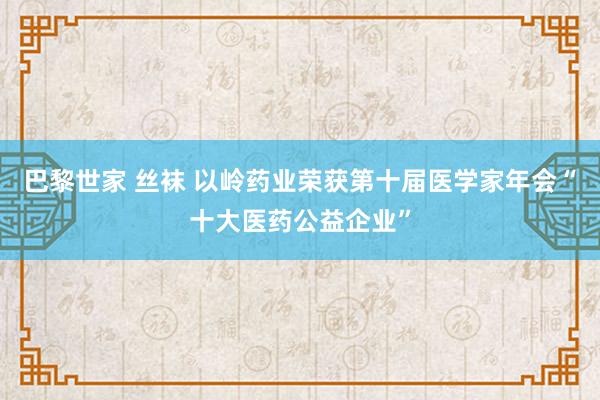 巴黎世家 丝袜 以岭药业荣获第十届医学家年会“十大医药公益企业”