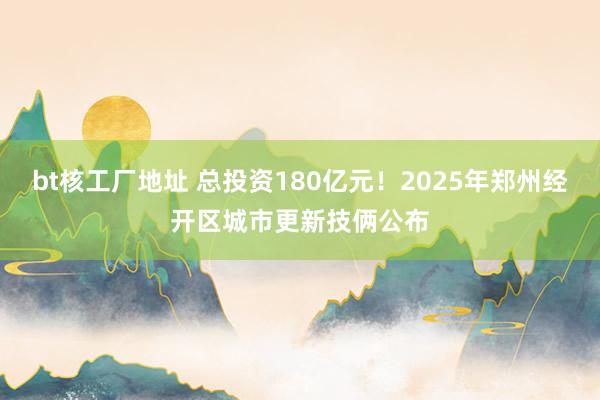 bt核工厂地址 总投资180亿元！2025年郑州经开区城市更新技俩公布