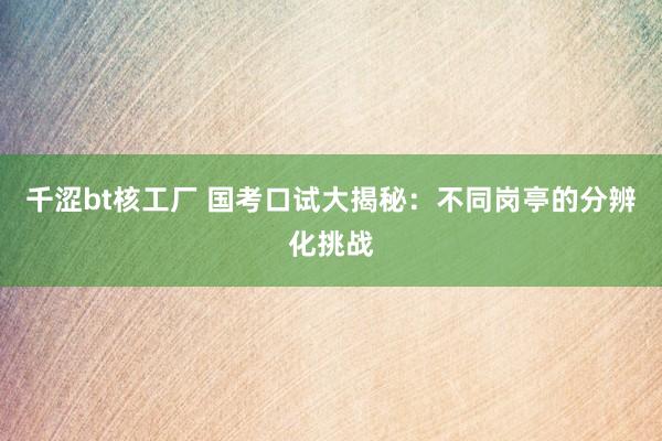 千涩bt核工厂 国考口试大揭秘：不同岗亭的分辨化挑战