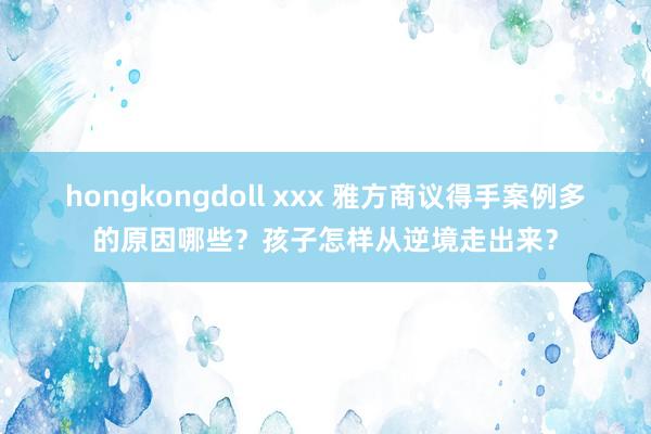 hongkongdoll xxx 雅方商议得手案例多的原因哪些？孩子怎样从逆境走出来？