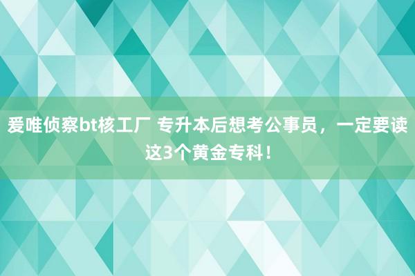 爰唯侦察bt核工厂 专升本后想考公事员，一定要读这3个黄金专科！