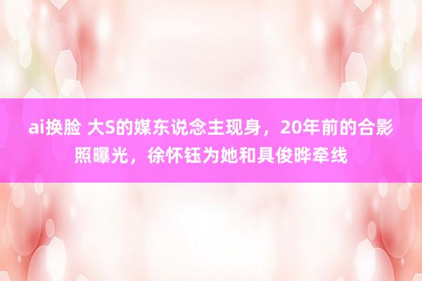 ai换脸 大S的媒东说念主现身，20年前的合影照曝光，徐怀钰为她和具俊晔牵线