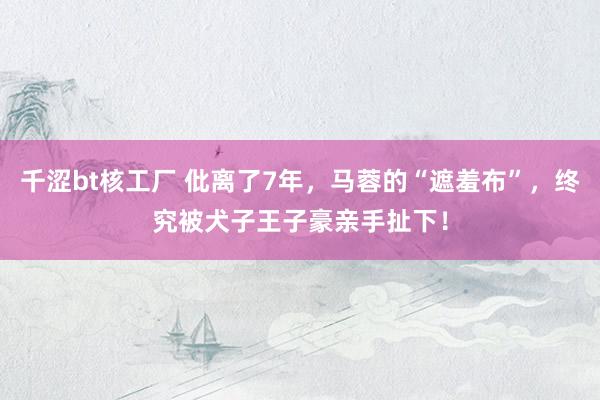 千涩bt核工厂 仳离了7年，马蓉的“遮羞布”，终究被犬子王子豪亲手扯下！