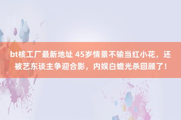 bt核工厂最新地址 45岁情景不输当红小花，还被艺东谈主争迎合影，内娱白蟾光杀回顾了！