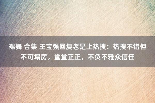 裸舞 合集 王宝强回复老是上热搜：热搜不错但不可塌房，堂堂正正，不负不雅众信任