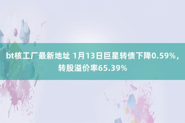 bt核工厂最新地址 1月13日巨星转债下降0.59%，转股溢价率65.39%