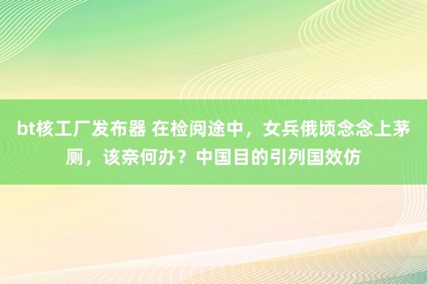 bt核工厂发布器 在检阅途中，女兵俄顷念念上茅厕，该奈何办？中国目的引列国效仿