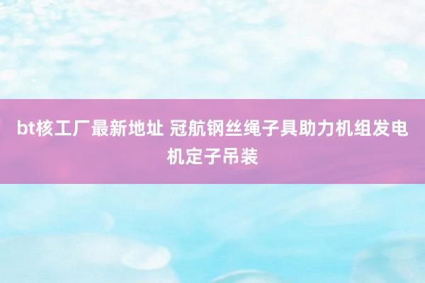 bt核工厂最新地址 冠航钢丝绳子具助力机组发电机定子吊装