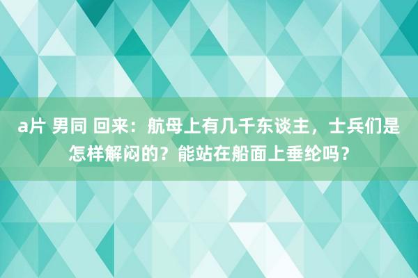 a片 男同 回来：航母上有几千东谈主，士兵们是怎样解闷的？能站在船面上垂纶吗？