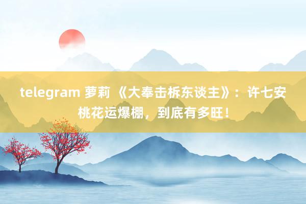 telegram 萝莉 《大奉击柝东谈主》：许七安桃花运爆棚，到底有多旺！